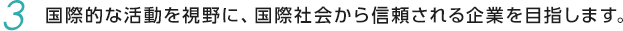 03.国際的な活動を視野に、国際社会から信頼される企業を目指します。